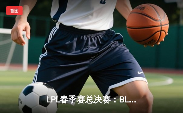 LPL春季赛总决赛：BLG鏖战五局险胜JDG，Elk超神厄斐琉斯斩获FMVP