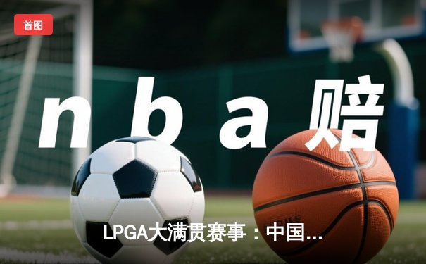 LPGA大满贯赛事：中国选手林希妤加洞赛惜败 创本土球员最佳战绩