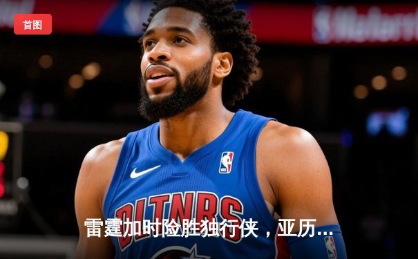 雷霆加时险胜独行侠，亚历山大40分主宰天王山之战