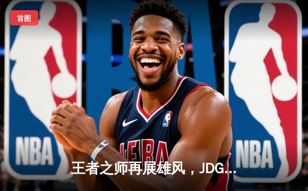 王者之师再展雄风，JDG鏖战五局力克T1挺进MSI胜者组决赛