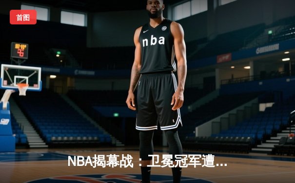 NBA揭幕战：卫冕冠军遭绝杀，新星闪耀引爆全场