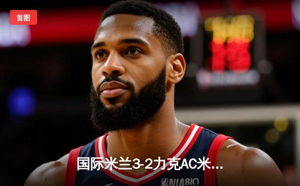 国际米兰3-2力克AC米兰，意甲争冠悬念重燃