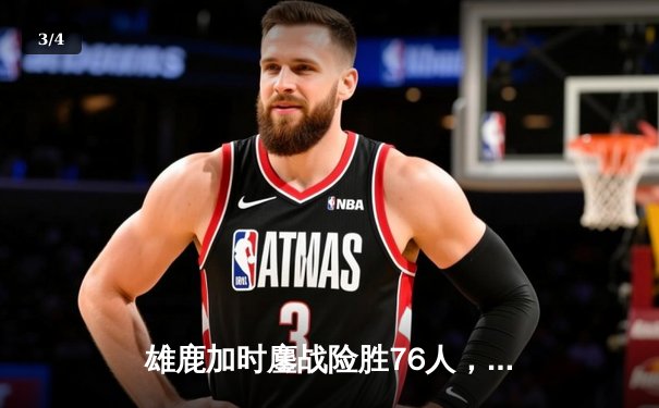 雄鹿加时鏖战险胜76人，字母哥32+11+7主宰关键时刻 - 3
