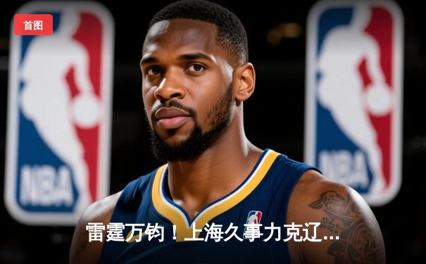 雷霆万钧！上海久事力克辽宁本钢，王哲林独揽32分率队锁定常规赛前四