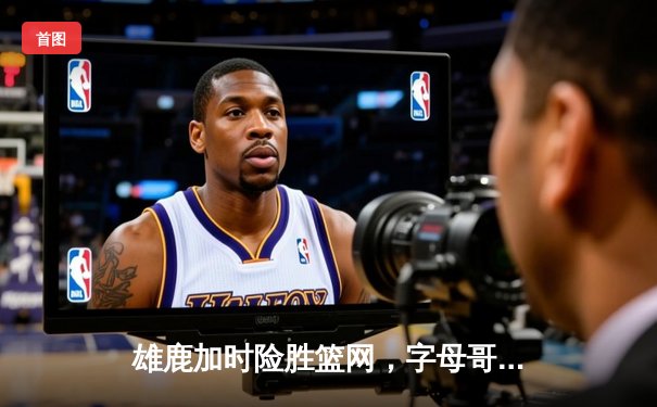 雄鹿加时险胜篮网，字母哥44分主宰关键时刻