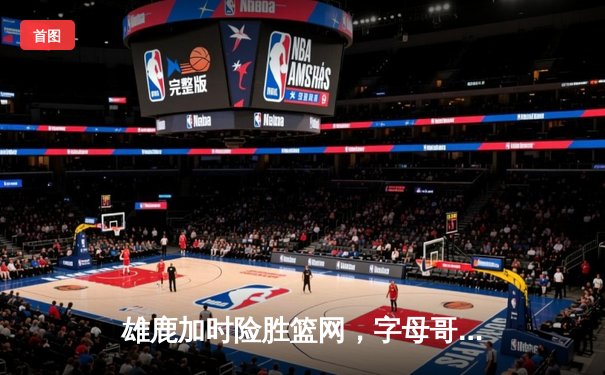 雄鹿加时险胜篮网，字母哥44分14篮板上演惊天逆转