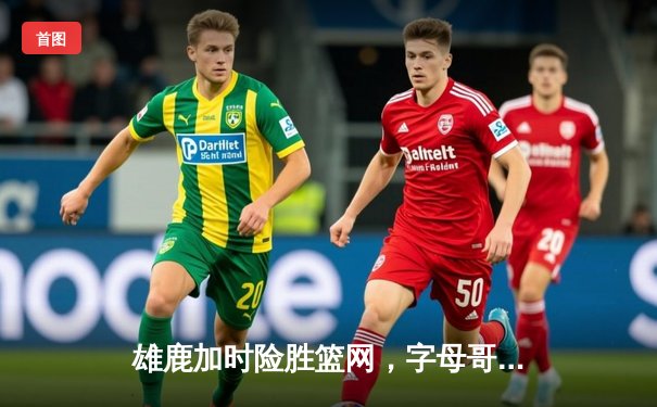 雄鹿加时险胜篮网，字母哥44分主宰关键战役