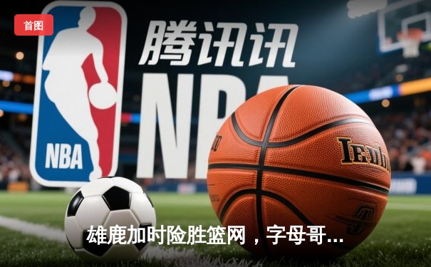 雄鹿加时险胜篮网，字母哥44分主宰关键时刻