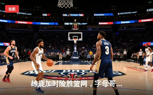 雄鹿加时险胜篮网，字母哥44分主宰关键时刻