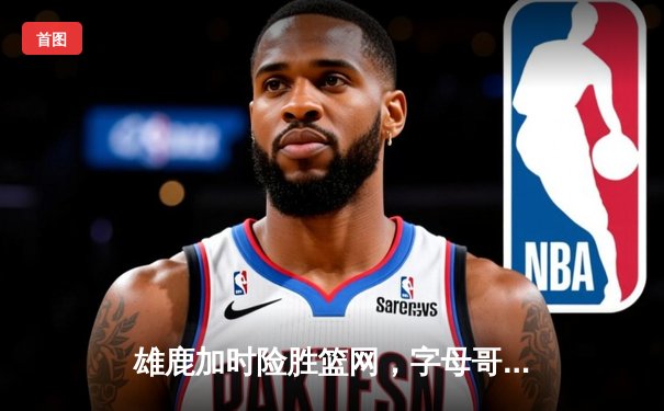 雄鹿加时险胜篮网，字母哥44分主宰关键战役